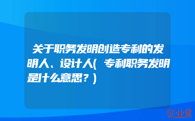 关于职务发明创造专利的发明人、设计人(专利职务发明是什么意思？)