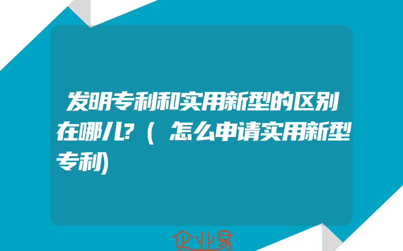 发明专利和实用新型的区别在哪儿?(怎么申请实用新型专利)