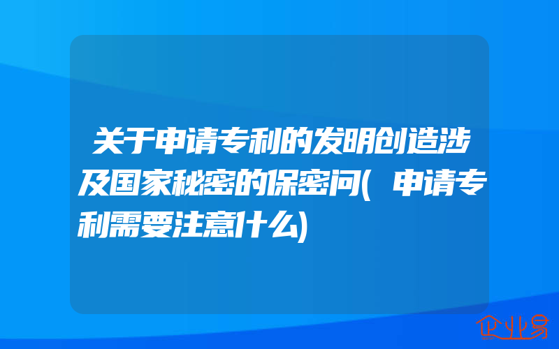 关于申请专利的发明创造涉及国家秘密的保密问(申请专利需要注意什么)