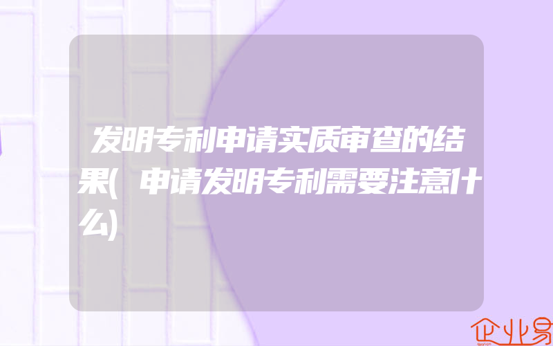 发明专利申请实质审查的结果(申请发明专利需要注意什么)