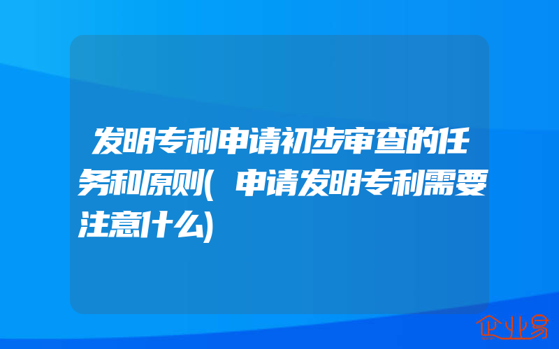 发明专利申请初步审查的任务和原则(申请发明专利需要注意什么)