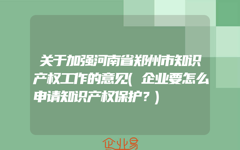 关于加强河南省郑州市知识产权工作的意见(企业要怎么申请知识产权保护？)