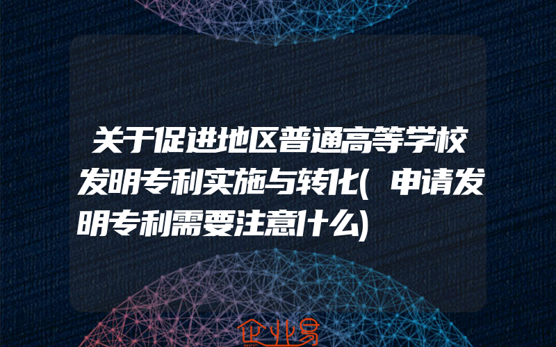 关于促进地区普通高等学校发明专利实施与转化(申请发明专利需要注意什么)