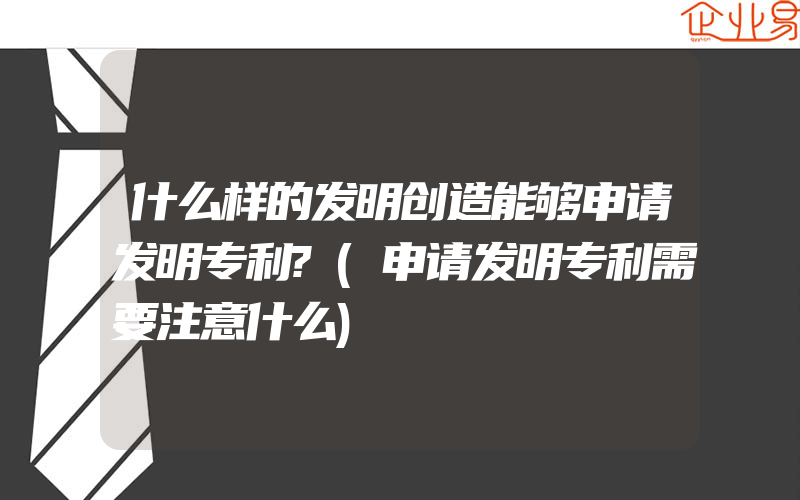 什么样的发明创造能够申请发明专利?(申请发明专利需要注意什么)