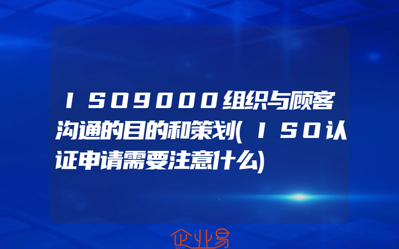 ISO9000组织与顾客沟通的目的和策划(ISO认证申请需要注意什么)