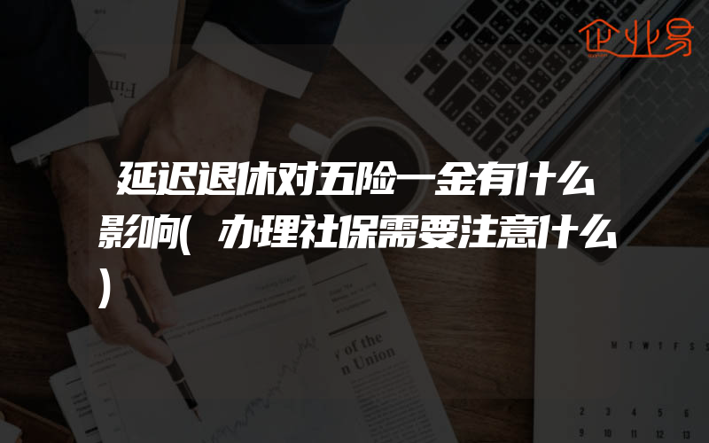 延迟退休对五险一金有什么影响(办理社保需要注意什么)