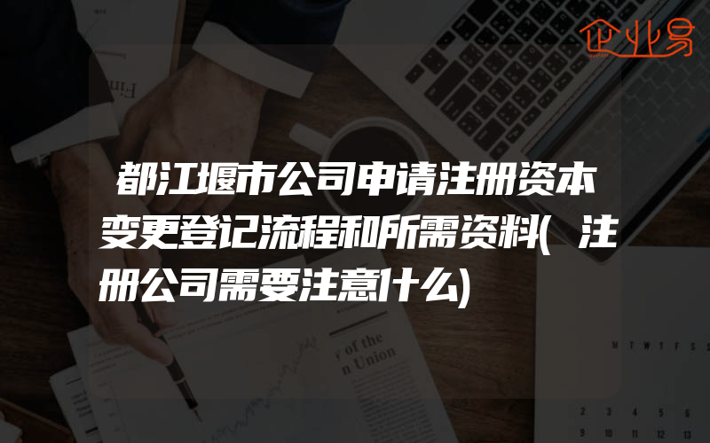 都江堰市公司申请注册资本变更登记流程和所需资料(注册公司需要注意什么)