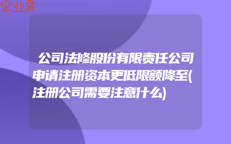 公司法修股份有限责任公司申请注册资本更低限额降至(注册公司需要注意什么)