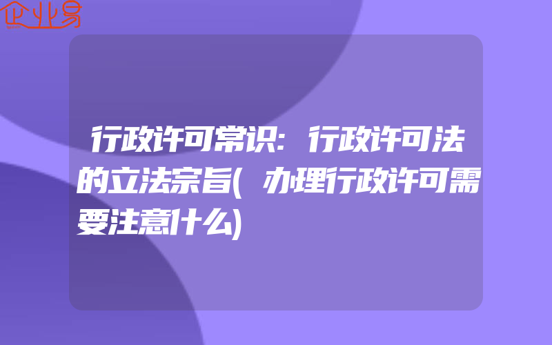 行政许可常识:行政许可法的立法宗旨(办理行政许可需要注意什么)