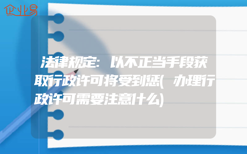 法律规定:以不正当手段获取行政许可将受到惩(办理行政许可需要注意什么)