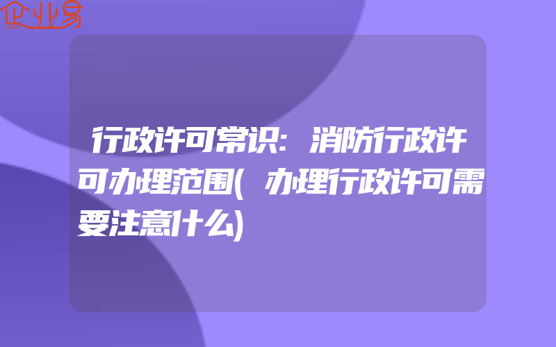 行政许可常识:消防行政许可办理范围(办理行政许可需要注意什么)