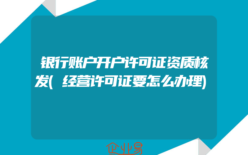 银行账户开户许可证资质核发(经营许可证要怎么办理)