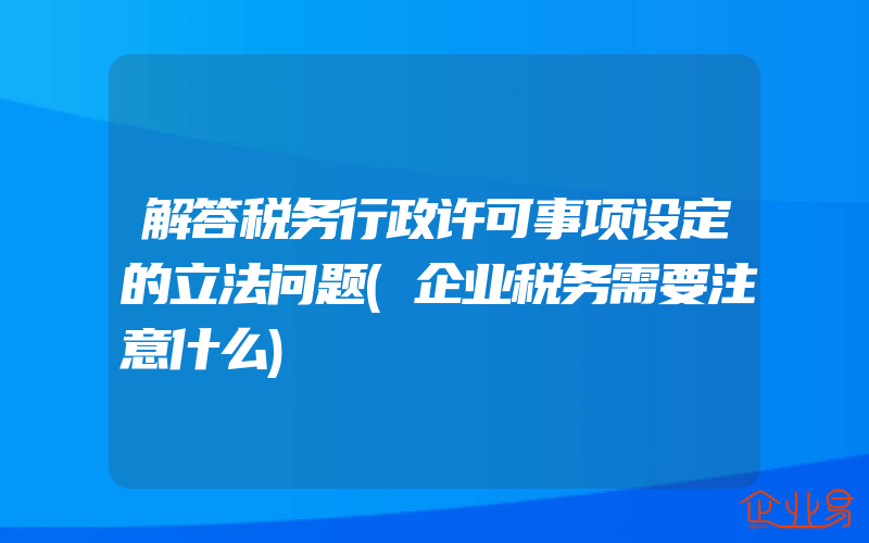 解答税务行政许可事项设定的立法问题(企业税务需要注意什么)