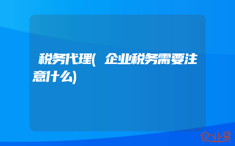 税务代理(企业税务需要注意什么)