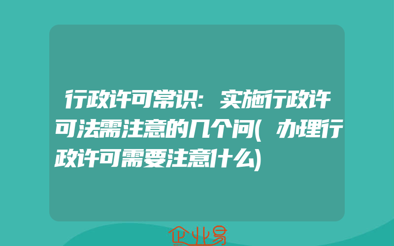 行政许可常识:实施行政许可法需注意的几个问(办理行政许可需要注意什么)