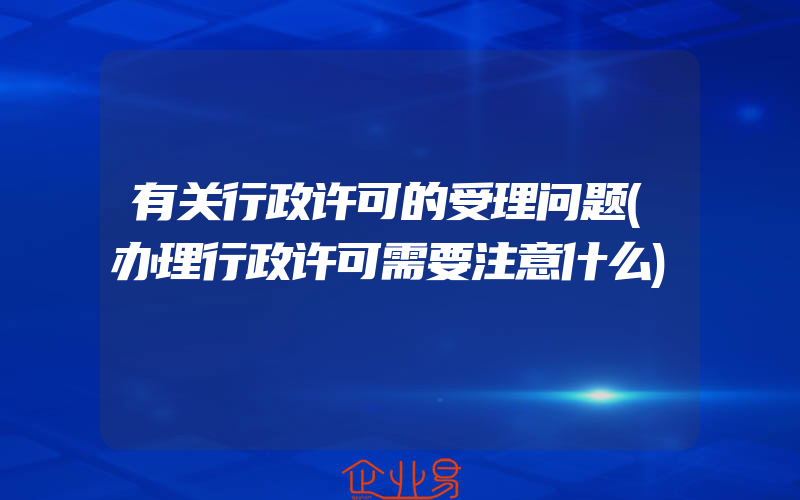 有关行政许可的受理问题(办理行政许可需要注意什么)