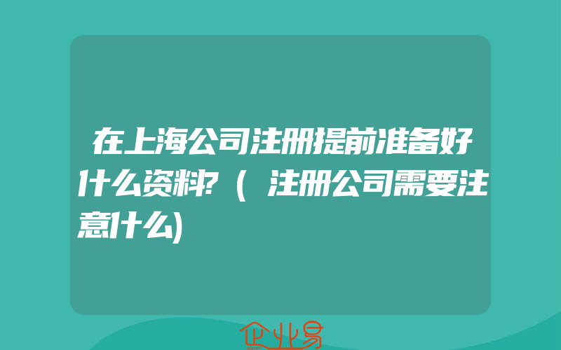 在上海公司注册提前准备好什么资料?(注册公司需要注意什么)