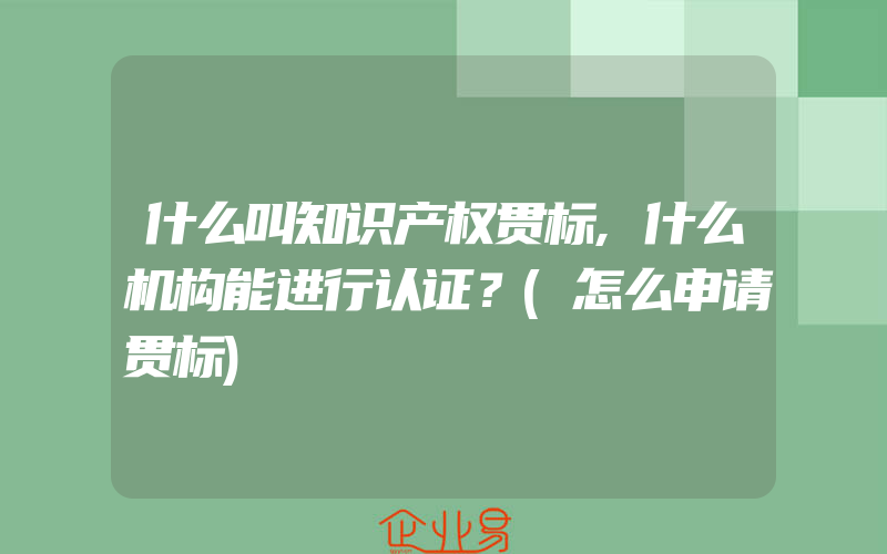 什么叫知识产权贯标,什么机构能进行认证？(怎么申请贯标)