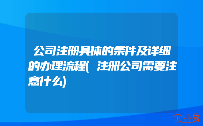 公司注册具体的条件及详细的办理流程(注册公司需要注意什么)