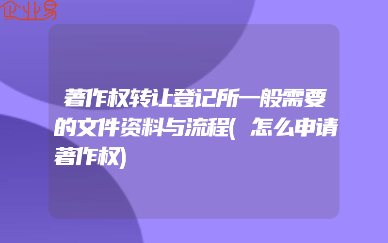 著作权转让登记所一般需要的文件资料与流程(怎么申请著作权)