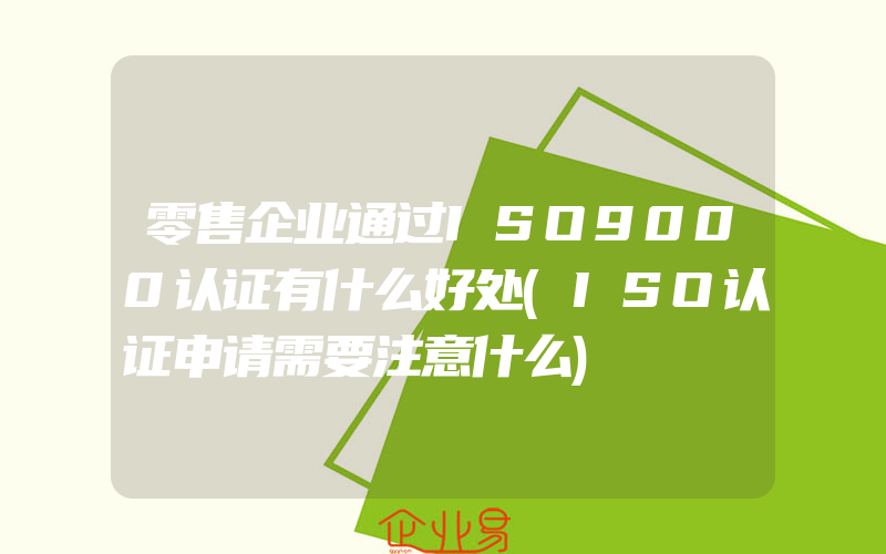 零售企业通过ISO9000认证有什么好处(ISO认证申请需要注意什么)