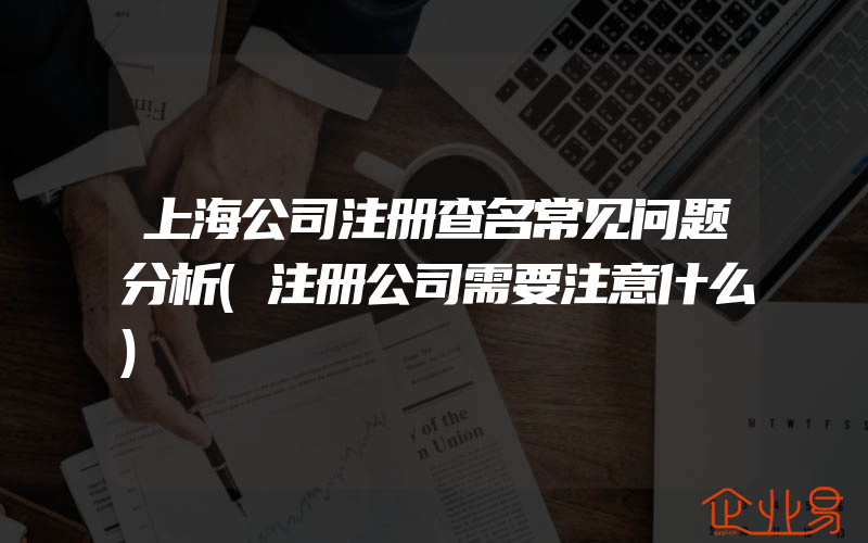 上海公司注册查名常见问题分析(注册公司需要注意什么)