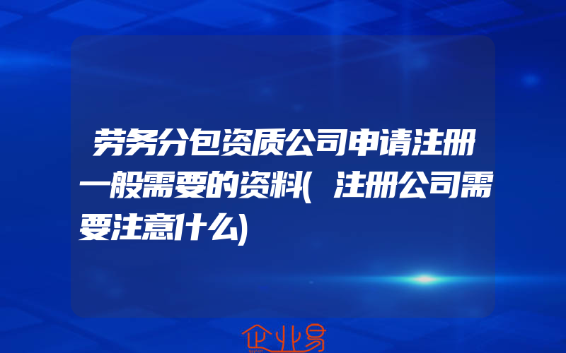 劳务分包资质公司申请注册一般需要的资料(注册公司需要注意什么)