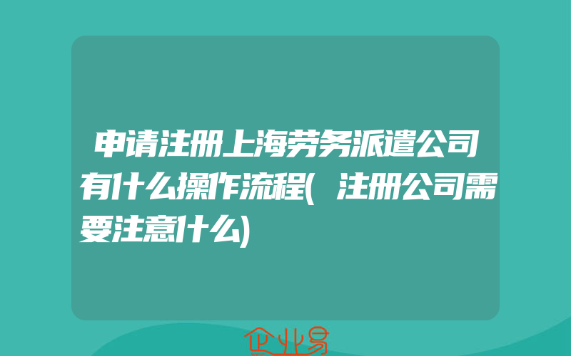 申请注册上海劳务派遣公司有什么操作流程(注册公司需要注意什么)