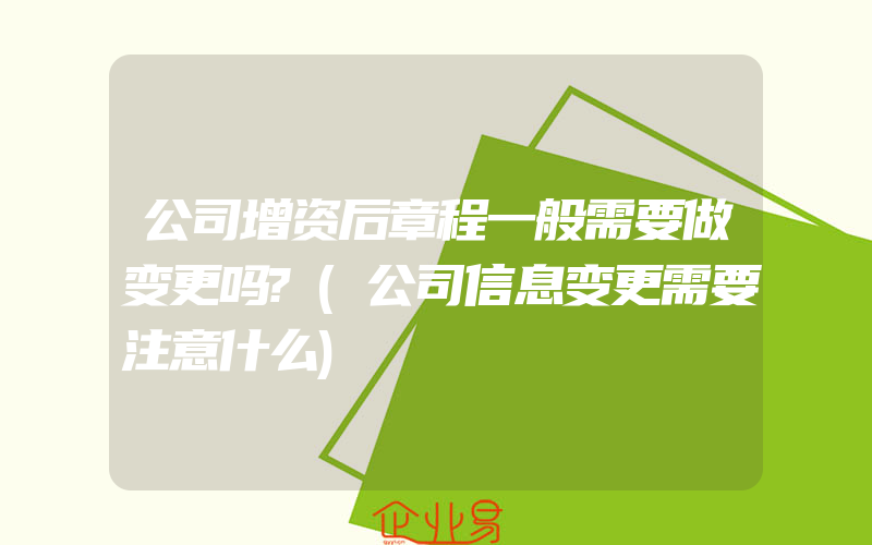 公司增资后章程一般需要做变更吗?(公司信息变更需要注意什么)