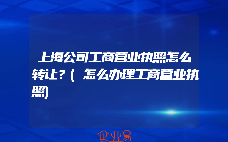 上海公司工商营业执照怎么转让？(怎么办理工商营业执照)