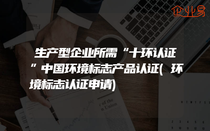 生产型企业所需“十环认证”中国环境标志产品认证(环境标志认证申请)