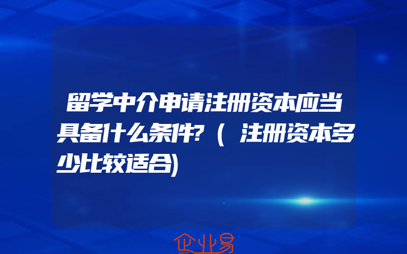 留学中介申请注册资本应当具备什么条件?(注册资本多少比较适合)