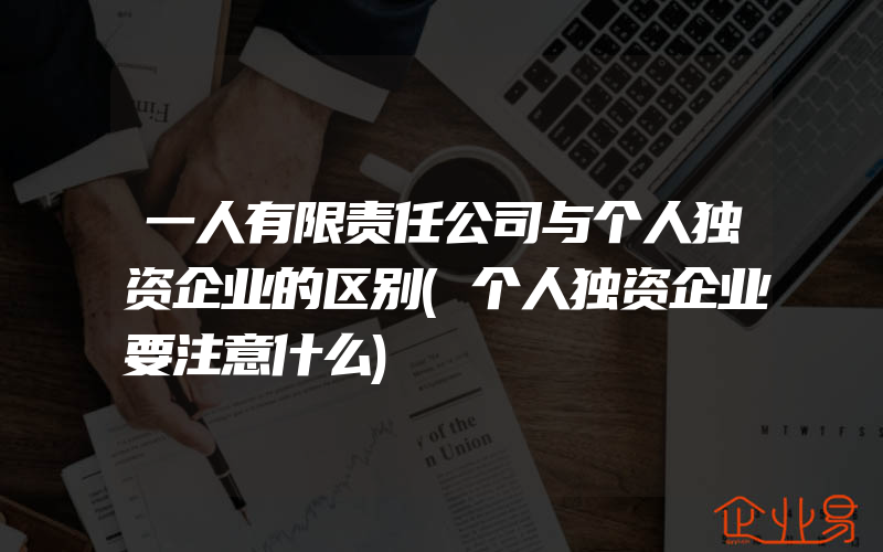 一人有限责任公司与个人独资企业的区别(个人独资企业要注意什么)