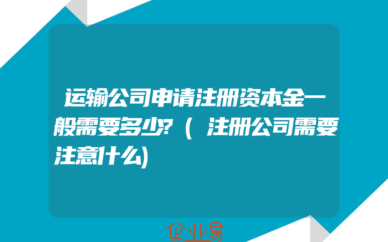 运输公司申请注册资本金一般需要多少?(注册公司需要注意什么)