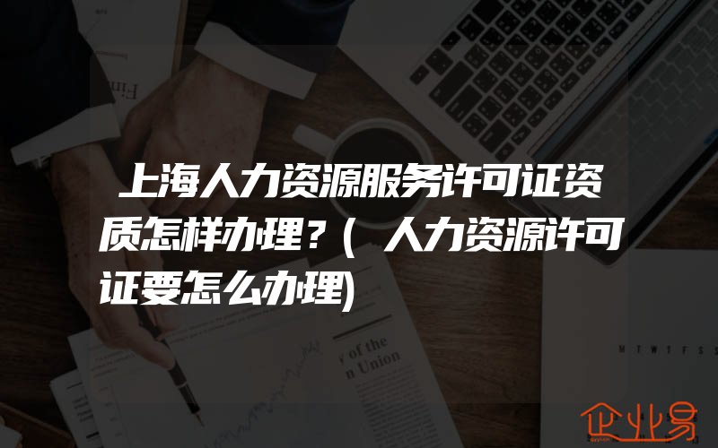 上海人力资源服务许可证资质怎样办理？(人力资源许可证要怎么办理)