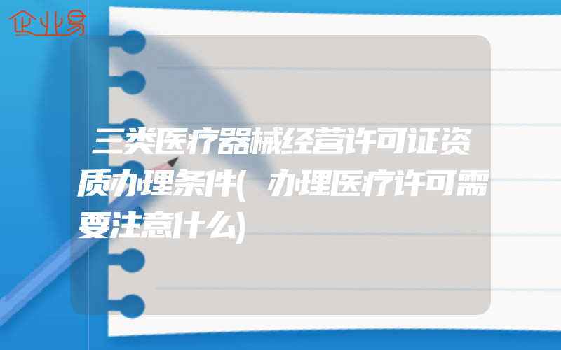 三类医疗器械经营许可证资质办理条件(办理医疗许可需要注意什么)