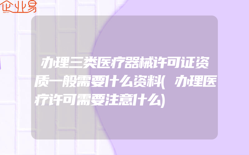 办理三类医疗器械许可证资质一般需要什么资料(办理医疗许可需要注意什么)