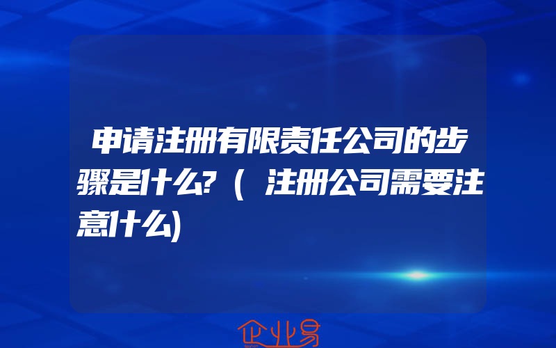 申请注册有限责任公司的步骤是什么?(注册公司需要注意什么)