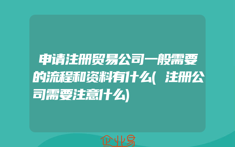 申请注册贸易公司一般需要的流程和资料有什么(注册公司需要注意什么)