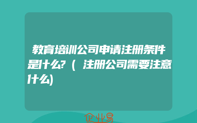 教育培训公司申请注册条件是什么?(注册公司需要注意什么)