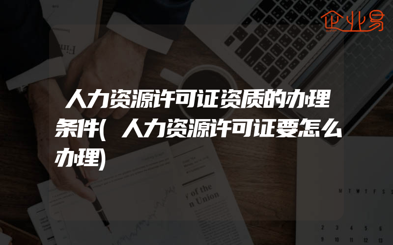 人力资源许可证资质的办理条件(人力资源许可证要怎么办理)