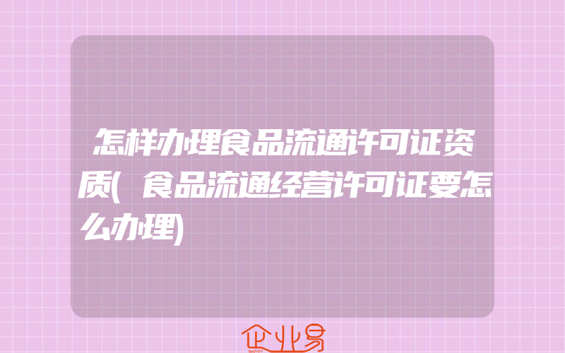 怎样办理食品流通许可证资质(食品流通经营许可证要怎么办理)