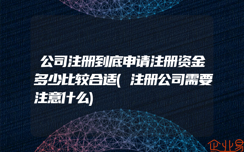 公司注册到底申请注册资金多少比较合适(注册公司需要注意什么)