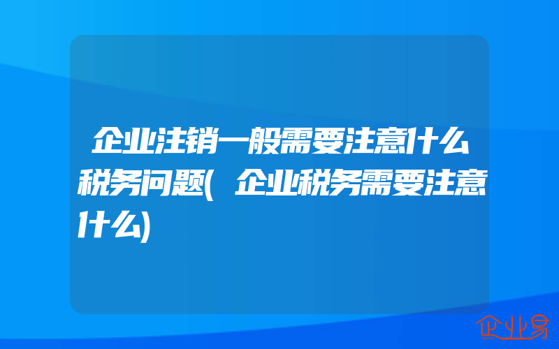 企业注销一般需要注意什么税务问题(企业税务需要注意什么)