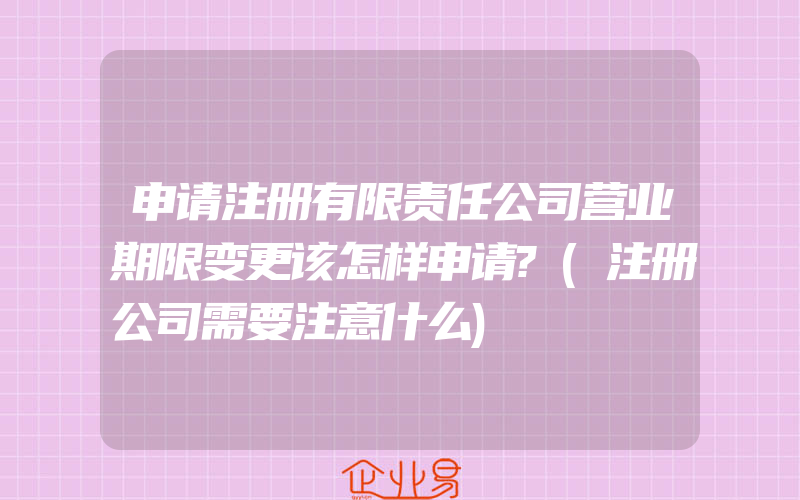 申请注册有限责任公司营业期限变更该怎样申请?(注册公司需要注意什么)