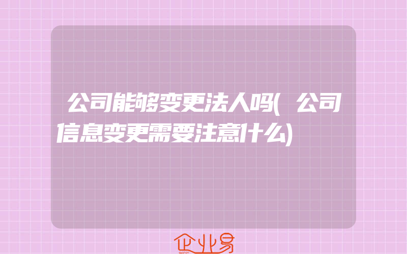 公司能够变更法人吗(公司信息变更需要注意什么)