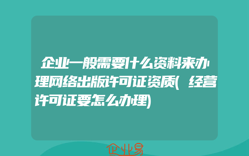 企业一般需要什么资料来办理网络出版许可证资质(经营许可证要怎么办理)