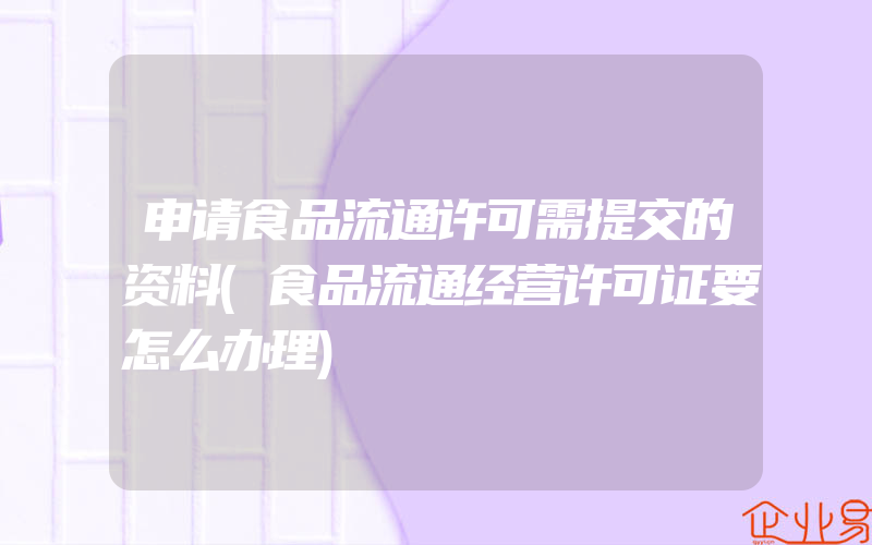 申请食品流通许可需提交的资料(食品流通经营许可证要怎么办理)