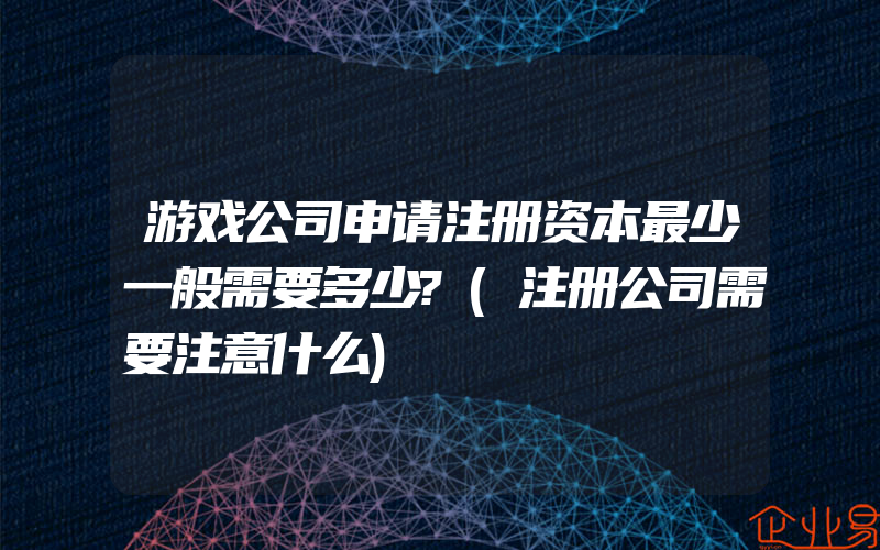 游戏公司申请注册资本最少一般需要多少?(注册公司需要注意什么)