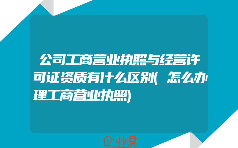 公司工商营业执照与经营许可证资质有什么区别(怎么办理工商营业执照)